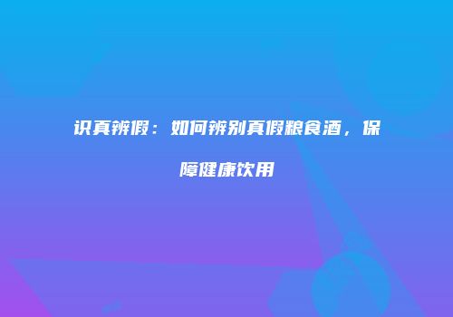 识真辨假：如何辨别真假粮食酒，保障健康饮用