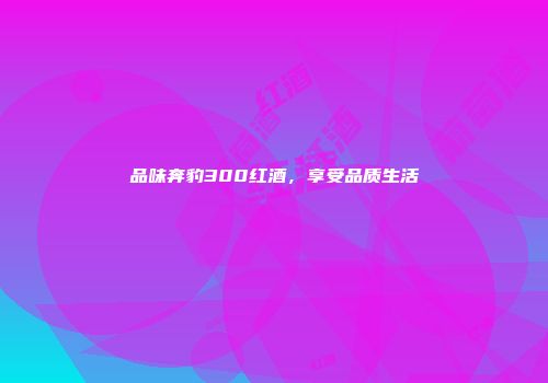 品味奔豹300红酒，享受品质生活