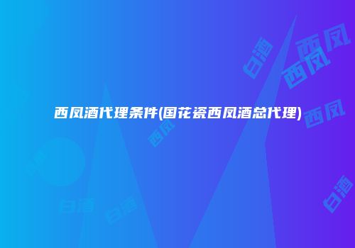 西凤酒代理条件(国花瓷西凤酒总代理)