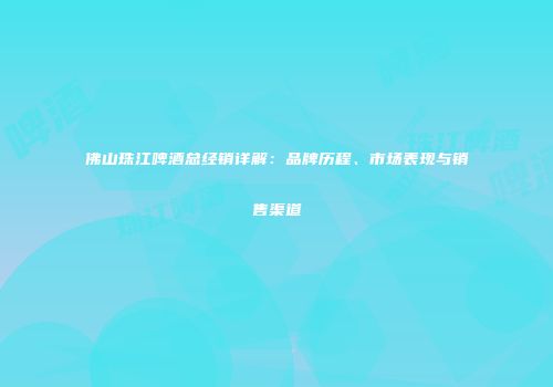 佛山珠江啤酒总经销详解：品牌历程、市场表现与销售渠道