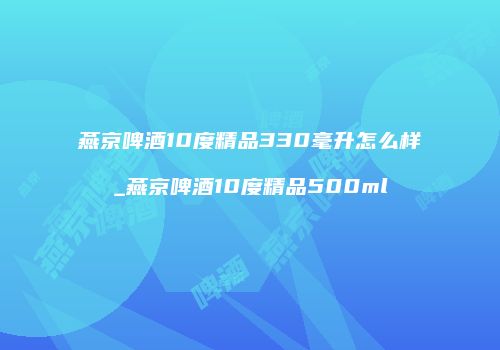 燕京啤酒10度精品330毫升怎么样_燕京啤酒10度精品500ml