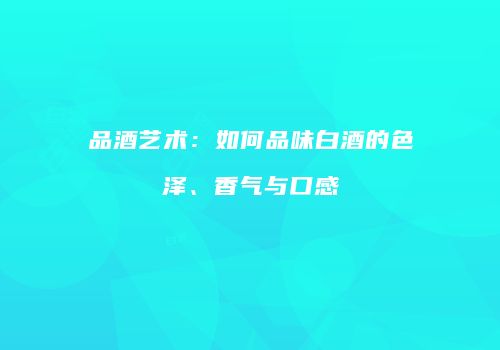 品酒艺术：如何品味白酒的色泽、香气与口感