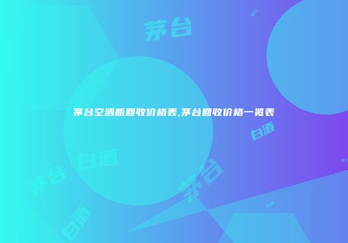 茅台空酒瓶回收价格表,茅台回收价格一览表