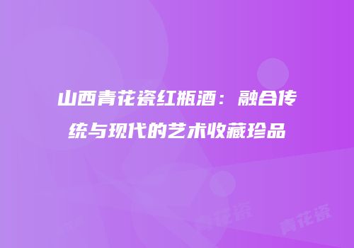 山西青花瓷红瓶酒：融合传统与现代的艺术收藏珍品