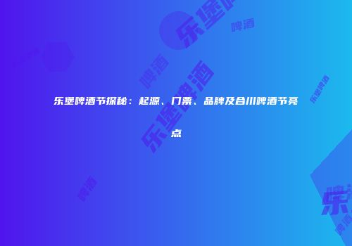 乐堡啤酒节探秘：起源、门票、品牌及合川啤酒节亮点