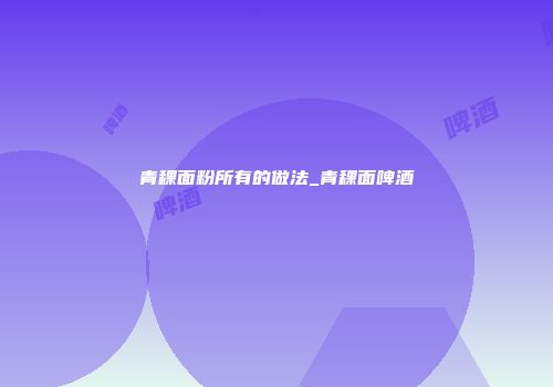 青稞面粉所有的做法_青稞面啤酒