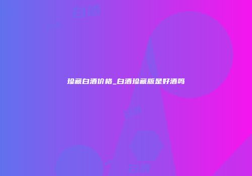 珍藏白酒价格_白酒珍藏版是好酒吗