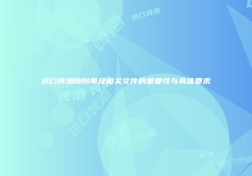 进口啤酒随附单及相关文件的重要性与具体要求