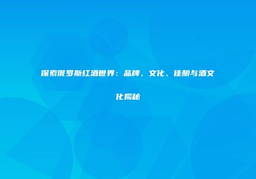 探索俄罗斯红酒世界：品牌、文化、佳酿与酒文化揭秘