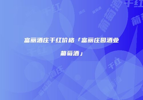 富丽酒庄干红价格「富丽庄园酒业葡萄酒」