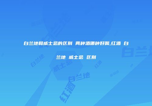 白兰地和威士忌的区别 两种酒哪种好喝,红酒 白兰地 威士忌 区别
