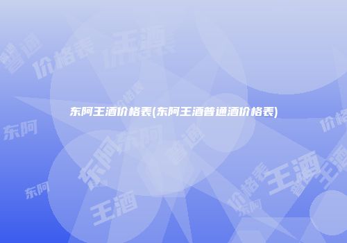 东阿王酒价格表(东阿王酒普通酒价格表)