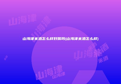 山海津米酒怎么样好喝吗(山海津米酒怎么样)