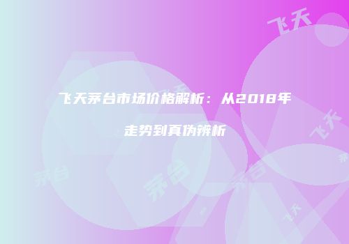 飞天茅台市场价格解析：从2018年走势到真伪辨析