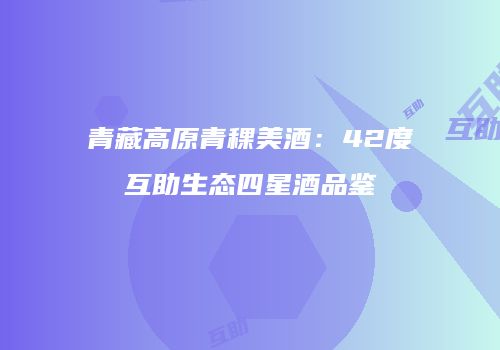 青藏高原青稞美酒：42度互助生态四星酒品鉴