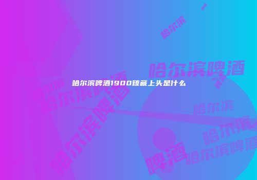 哈尔滨啤酒1900臻藏上头是什么