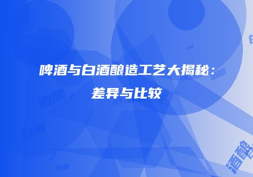 啤酒与白酒酿造工艺大揭秘：差异与比较