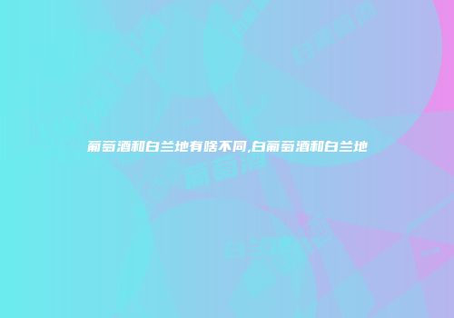 葡萄酒和白兰地有啥不同,白葡萄酒和白兰地