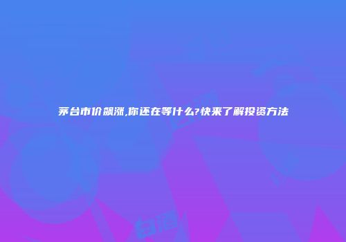 茅台市价飙涨,你还在等什么?快来了解投资方法