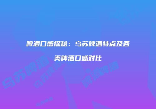 啤酒口感探秘：乌苏啤酒特点及各类啤酒口感对比