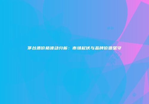 茅台酒价格波动分析：市场起伏与品牌价值坚守