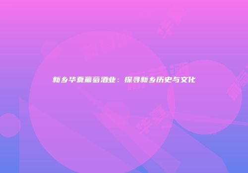 新乡华夏葡萄酒业：探寻新乡历史与文化