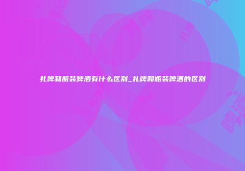 扎啤和瓶装啤酒有什么区别_扎啤和瓶装啤酒的区别