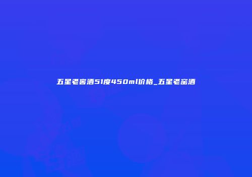 五星老窖酒51度450ml价格_五星老窑酒