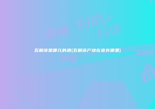 五粮液是哪儿的酒(五粮液产地在宜宾哪里)