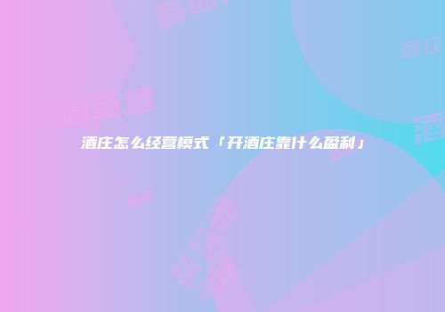 酒庄怎么经营模式「开酒庄靠什么盈利」