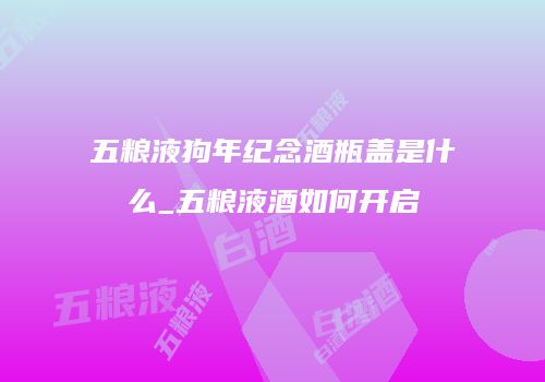 五粮液狗年纪念酒瓶盖是什么_五粮液酒如何开启