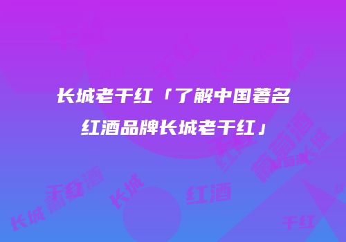 长城老干红「了解中国著名红酒品牌长城老干红」