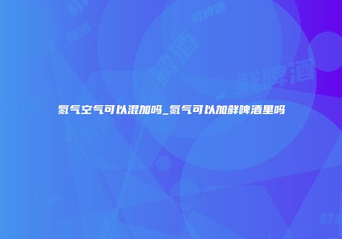 氮气空气可以混加吗_氮气可以加鲜啤酒里吗