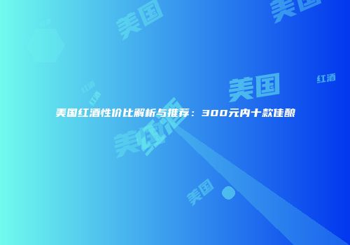 美国红酒性价比解析与推荐：300元内十款佳酿