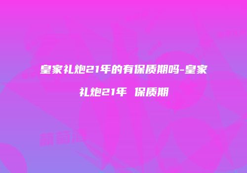 皇家礼炮21年的有保质期吗-皇家礼炮21年 保质期