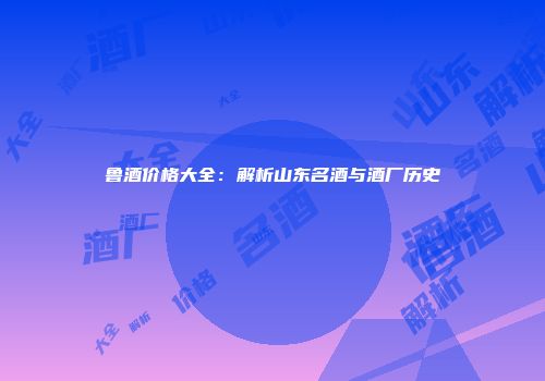 鲁酒价格大全：解析山东名酒与酒厂历史