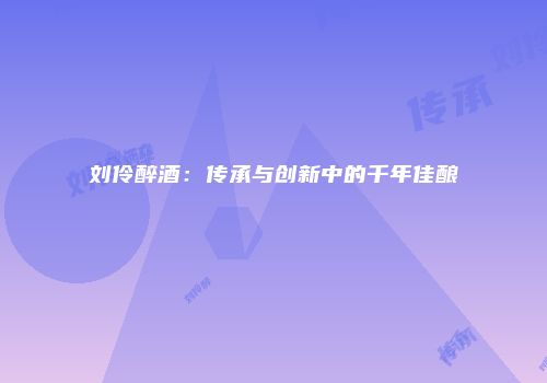 刘伶醉酒：传承与创新中的千年佳酿