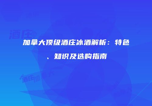 加拿大顶级酒庄冰酒解析：特色、知识及选购指南