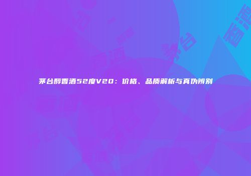茅台醇香酒52度V20：价格、品质解析与真伪辨别