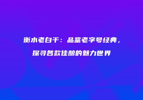 衡水老白干：品鉴老字号经典，探寻各款佳酿的魅力世界