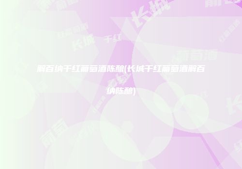 解百纳干红葡萄酒陈酿(长城干红葡萄酒解百纳陈酿)