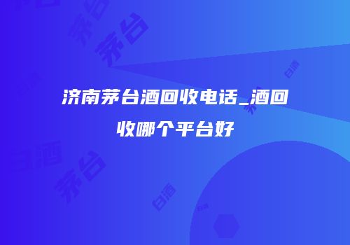 济南茅台酒回收电话_酒回收哪个平台好