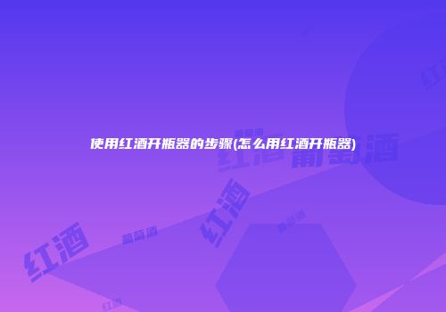 使用红酒开瓶器的步骤(怎么用红酒开瓶器)