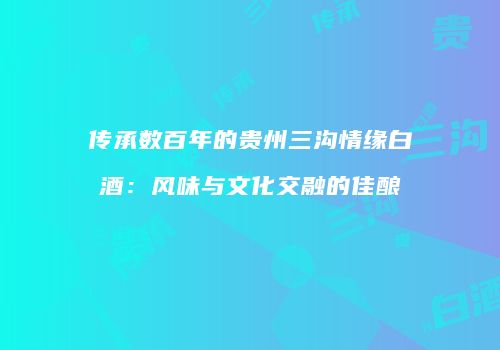 传承数百年的贵州三沟情缘白酒：风味与文化交融的佳酿