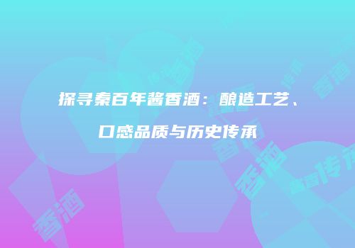 探寻秦百年酱香酒：酿造工艺、口感品质与历史传承
