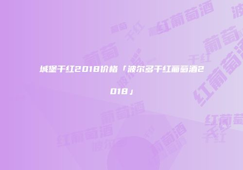 城堡干红2018价格「波尔多干红葡萄酒2018」