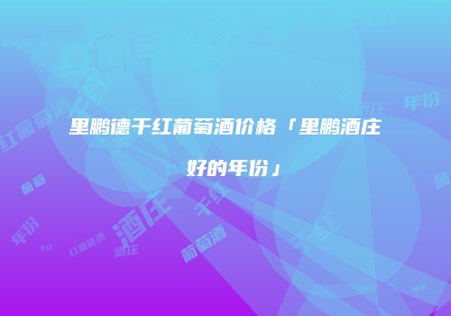 里鹏德干红葡萄酒价格「里鹏酒庄 好的年份」