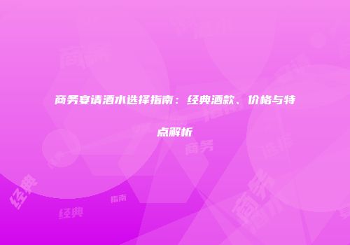 商务宴请酒水选择指南：经典酒款、价格与特点解析