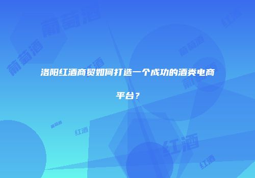 洛阳红酒商贸如何打造一个成功的酒类电商平台？
