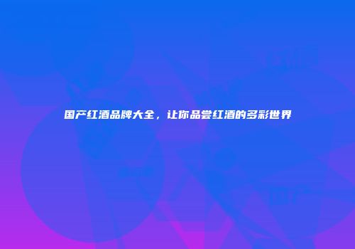 国产红酒品牌大全，让你品尝红酒的多彩世界